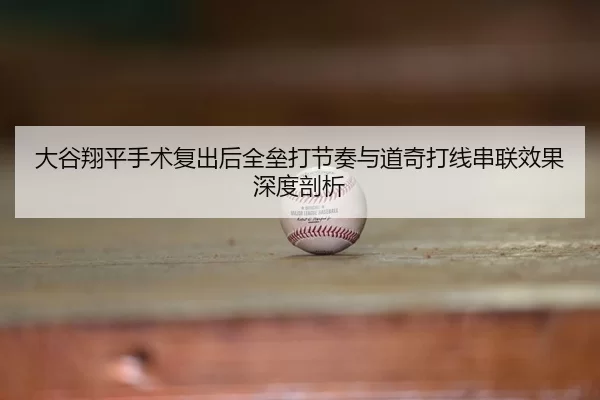 大谷翔平手术复出后全垒打节奏与道奇打线串联效果深度剖析