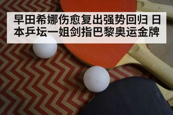 早田希娜伤愈复出强势回归 日本乒坛一姐剑指巴黎奥运金牌
