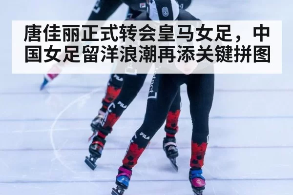 唐佳丽正式转会皇马女足,中国女足留洋浪潮再添关键拼图