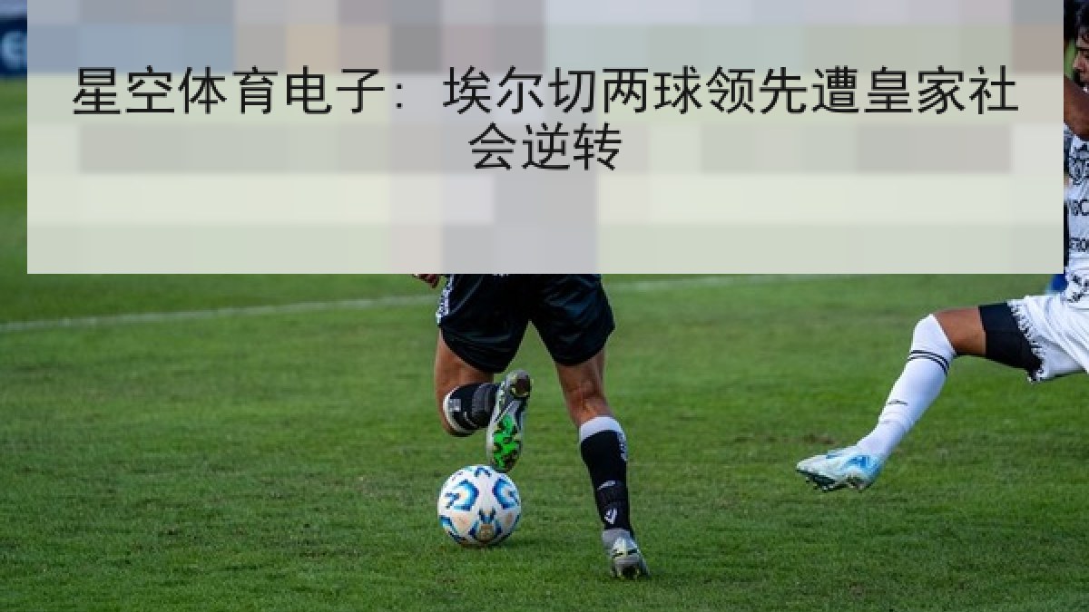 星空体育电子: 埃尔切两球领先遭皇家社会逆转